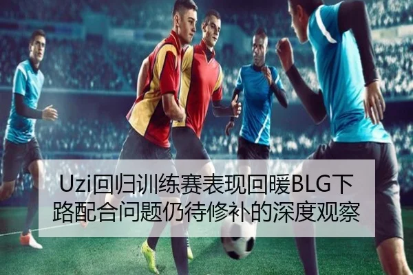Uzi回归训练赛表现回暖BLG下路配合问题仍待修补的深度观察