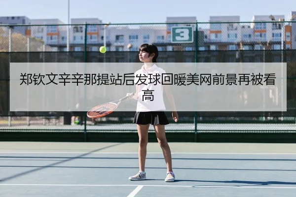 郑钦文辛辛那提站后发球回暖美网前景再被看高